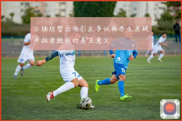 小杨短暂出场引发争议韩乔生质疑开拓者胜利的真正意义