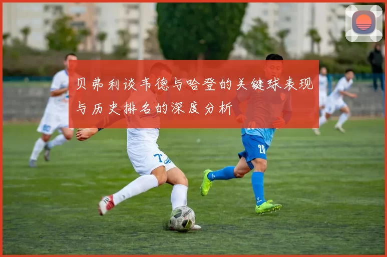 贝弗利谈韦德与哈登的关键球表现与历史排名的深度分析