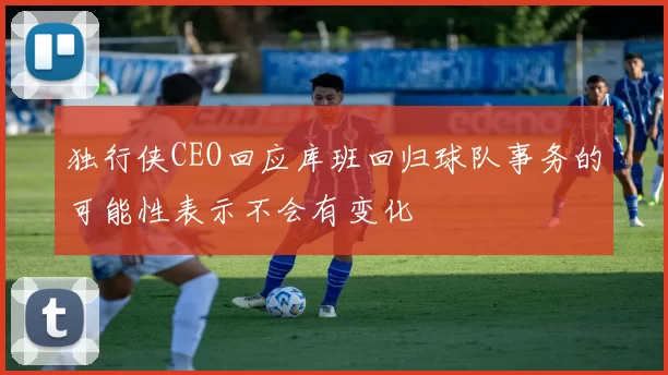 独行侠CEO回应库班回归球队事务的可能性表示不会有变化