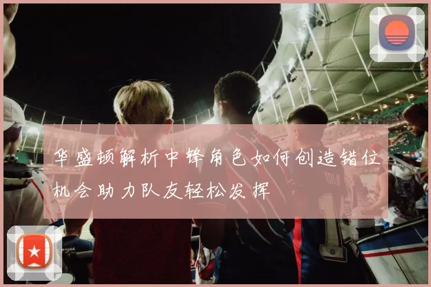 华盛顿解析中锋角色如何创造错位机会助力队友轻松发挥