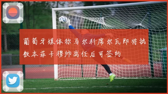 葡萄牙媒体称马尔科席尔瓦即将执教本菲卡穆帅离任后可签约