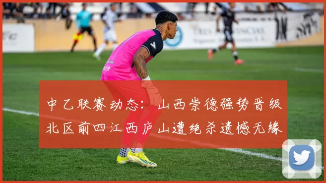 中乙联赛动态：山西崇德强势晋级北区前四江西庐山遭绝杀遗憾无缘南区前四
