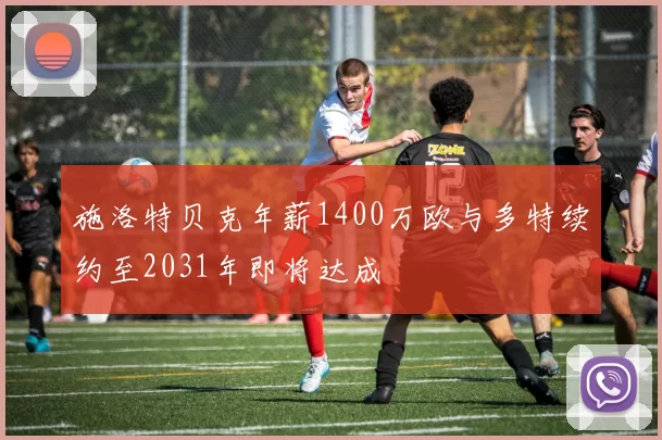 施洛特贝克年薪1400万欧与多特续约至2031年即将达成