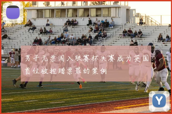 男子无票闯入联赛杯决赛成为英国首位被控蹭票罪的案例