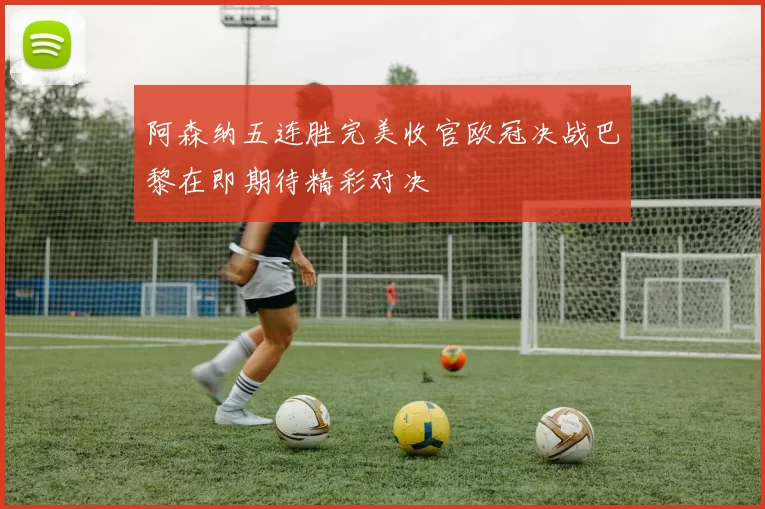 阿森纳五连胜完美收官欧冠决战巴黎在即期待精彩对决