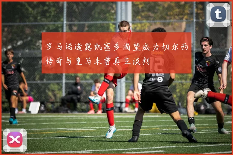 罗马诺透露凯塞多渴望成为切尔西传奇与皇马未曾真正谈判