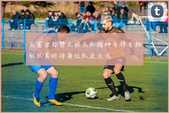 瓦塞尔称赞文班无私精神与邓肯相似认真对待每位队友交流