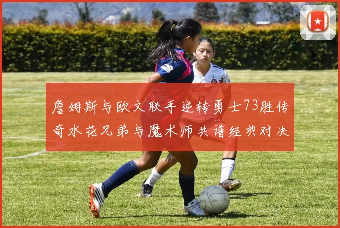 詹姆斯与欧文联手逆转勇士73胜传奇水花兄弟与魔术师共谱经典对决