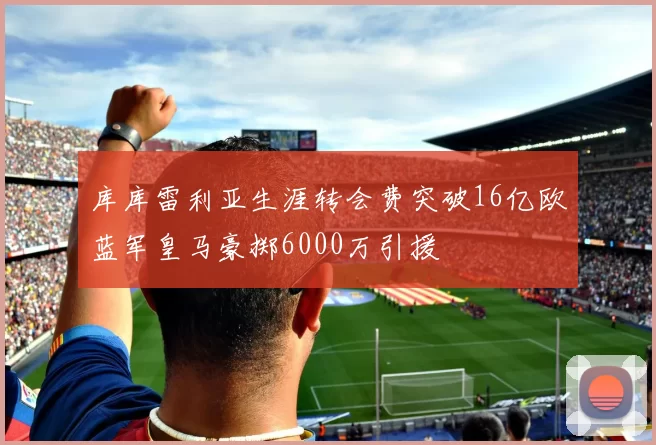 库库雷利亚生涯转会费突破16亿欧蓝军皇马豪掷6000万引援