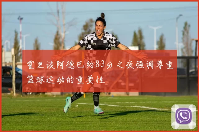 霍里谈阿德巴约83分之夜强调尊重篮球运动的重要性