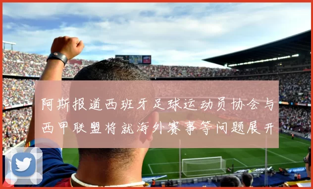 阿斯报道西班牙足球运动员协会与西甲联盟将就海外赛事等问题展开重要谈判