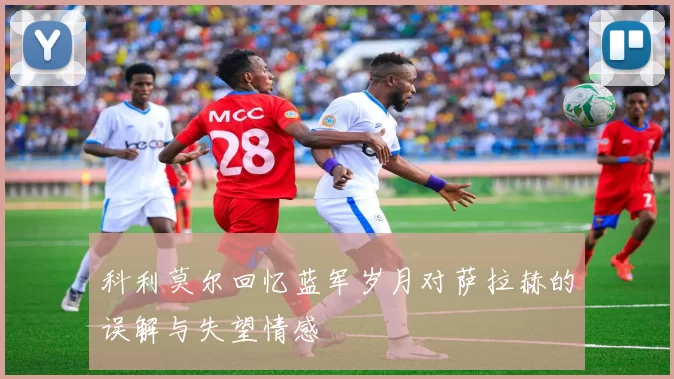 科利莫尔回忆蓝军岁月对萨拉赫的误解与失望情感