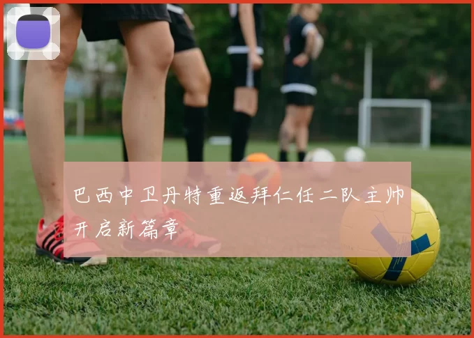 巴西中卫丹特重返拜仁任二队主帅开启新篇章
