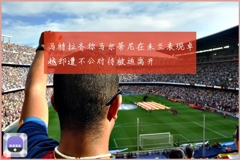 马特拉齐称马尔蒂尼在米兰表现卓越却遭不公对待被迫离开