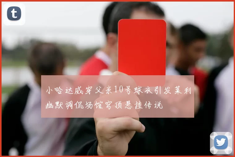 小哈达威穿父亲10号球衣引发莱利幽默调侃场馆穹顶悬挂传说