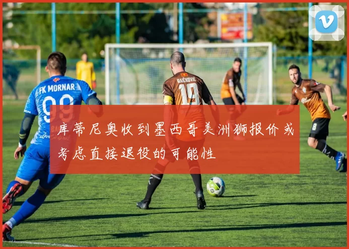 库蒂尼奥收到墨西哥美洲狮报价或考虑直接退役的可能性