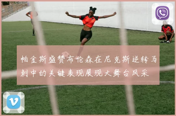 帕金斯盛赞布伦森在尼克斯逆转马刺中的关键表现展现大舞台风采