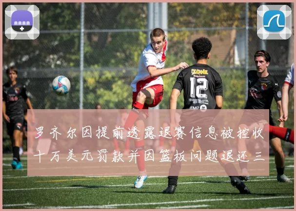 罗齐尔因提前透露退赛信息被控收十万美元罚款并因篮板问题退还三万